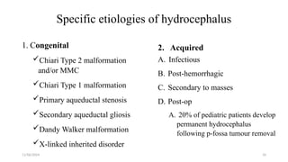 11/06/2024 10
Specific etiologies of hydrocephalus
1. Congenital
Chiari Type 2 malformation
and/or MMC
Chiari Type 1 malformation
Primary aqueductal stenosis
Secondary aqueductal gliosis
Dandy Walker malformation
X-linked inherited disorder
2. Acquired
A. Infectious
B. Post-hemorrhagic
C. Secondary to masses
D. Post-op
A. 20% of pediatric patients develop
permanent hydrocephalus
following p-fossa tumour removal
 