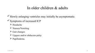 11/06/2024 13
In older children & adults
Slowly enlarging ventricles may initially be asymptomatic.
Symptoms of increased ICP
 Headache
 Nausea/Vomiting
 Gait changes
 Upgaze and/or abducens palsy
 Papilledema.
 