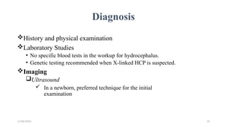 11/06/2024 14
Diagnosis
History and physical examination
Laboratory Studies
• No specific blood tests in the workup for hydrocephalus.
• Genetic testing recommended when X-linked HCP is suspected.
Imaging
Ultrasound
 In a newborn, preferred technique for the initial
examination
 