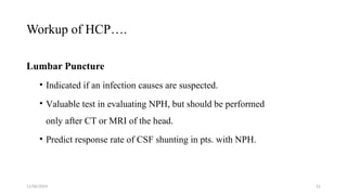 11/06/2024 21
Workup of HCP….
Lumbar Puncture
• Indicated if an infection causes are suspected.
• Valuable test in evaluating NPH, but should be performed
only after CT or MRI of the head.
• Predict response rate of CSF shunting in pts. with NPH.
 