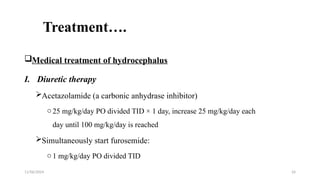 11/06/2024 24
Treatment….
Medical treatment of hydrocephalus
I. Diuretic therapy
Acetazolamide (a carbonic anhydrase inhibitor)
o25 mg/kg/day PO divided TID × 1 day, increase 25 mg/kg/day each
day until 100 mg/kg/day is reached
Simultaneously start furosemide:
o1 mg/kg/day PO divided TID
 