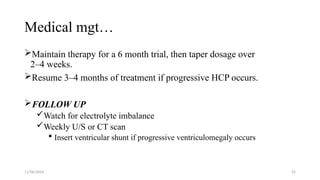 11/06/2024 25
Medical mgt…
Maintain therapy for a 6 month trial, then taper dosage over
2–4 weeks.
Resume 3–4 months of treatment if progressive HCP occurs.
FOLLOW UP
Watch for electrolyte imbalance
Weekly U/S or CT scan
 Insert ventricular shunt if progressive ventriculomegaly occurs
 