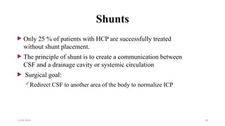 11/06/2024 28
Shunts
 Only 25 % of patients with HCP are successfully treated
without shunt placement.
 The principle of shunt is to create a communication between
CSF and a drainage cavity or systemic circulation
 Surgical goal:
Redirect CSF to another area of the body to normalize ICP
 