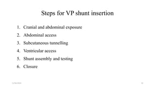 11/06/2024 32
Steps for VP shunt insertion
1. Cranial and abdominal exposure
2. Abdominal access
3. Subcutaneous tunnelling
4. Ventricular access
5. Shunt assembly and testing
6. Closure
 