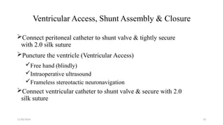 11/06/2024 35
Ventricular Access, Shunt Assembly & Closure
Connect peritoneal catheter to shunt valve & tightly secure
with 2.0 silk suture
Puncture the ventricle (Ventricular Access)
Free hand (blindly)
Intraoperative ultrasound
Frameless stereotactic neuronavigation
Connect ventricular catheter to shunt valve & secure with 2.0
silk suture
 