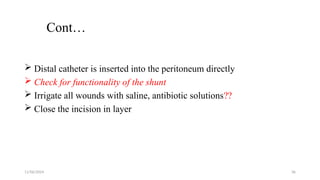 11/06/2024 36
Cont…
 Distal catheter is inserted into the peritoneum directly
 Check for functionality of the shunt
 Irrigate all wounds with saline, antibiotic solutions??
 Close the incision in layer
 