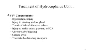 41
Treatment of Hydrocephalus Cont...
ETV Complications:-
• Hypothalamic injury
• Injury to pituitary stalk or gland
• Transient 3rd and 6th nerve palsies
• Injury to basilar artery, p-comm, or PCA
• Uncontrollable bleeding
• Cardiac arrest
• Traumatic basilar artery aneurysm
 