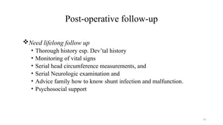43
Post-operative follow-up
Need lifelong follow up
• Thorough history esp. Dev’tal history
• Monitoring of vital signs
• Serial head circumference measurements, and
• Serial Neurologic examination and
• Advice family how to know shunt infection and malfunction.
• Psychosocial support
 
