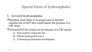 11/06/2024 44
Special forms of hydrocephalus
1. Arrested hydrocephalus
Situation where there is no progression or harmful
sequelae due to HCP that would require the presence of a
CSF shunt
Arrested HCP Dx criteria (in the absence of a CSF shunt):
a) Near normal ventricular size
b) Normal head growth curve
c) Continued psychomotor development
 