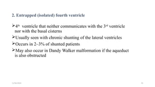 11/06/2024 45
2. Entrapped (isolated) fourth ventricle
4th
ventricle that neither communicates with the 3rd
ventricle
nor with the basal cisterns
Usually seen with chronic shunting of the lateral ventricles
Occurs in 2–3% of shunted patients
May also occur in Dandy Walker malformation if the aqueduct
is also obstructed
 