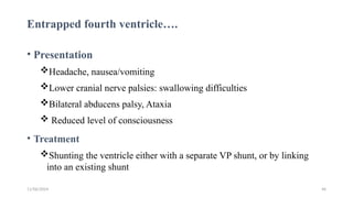 11/06/2024 46
Entrapped fourth ventricle….
• Presentation
Headache, nausea/vomiting
Lower cranial nerve palsies: swallowing difficulties
Bilateral abducens palsy, Ataxia
 Reduced level of consciousness
• Treatment
Shunting the ventricle either with a separate VP shunt, or by linking
into an existing shunt
 