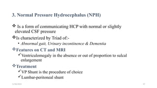 11/06/2024 47
3. Normal Pressure Hydrocephalus (NPH)
 Is a form of communicating HCP with normal or slightly
elevated CSF pressure
Is characterized by Triad of:-
• Abnormal gait, Urinary incontinence & Dementia
Features on CT and MRI
Ventriculomegaly in the absence or out of proportion to sulcal
enlargement
Treatment
VP Shunt is the procedure of choice
Lumbar-peritoneal shunt
 