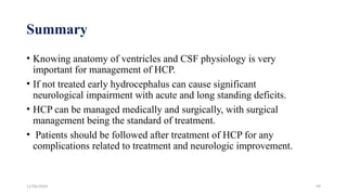 11/06/2024 49
Summary
• Knowing anatomy of ventricles and CSF physiology is very
important for management of HCP.
• If not treated early hydrocephalus can cause significant
neurological impairment with acute and long standing deficits.
• HCP can be managed medically and surgically, with surgical
management being the standard of treatment.
• Patients should be followed after treatment of HCP for any
complications related to treatment and neurologic improvement.
 