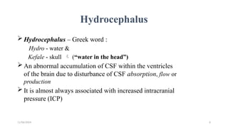 11/06/2024 6
Hydrocephalus
 Hydrocephalus – Greek word :
Hydro - water &
Kefale - skull  (“water in the head”)
 An abnormal accumulation of CSF within the ventricles
of the brain due to disturbance of CSF absorption, flow or
production
 It is almost always associated with increased intracranial
pressure (ICP)
 