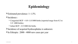 11/06/2024 7
Epidemiology
Estimated prevalence: 1–1.5%
Incidence :
• Congenital HCP ≈ 0.9–1.8/1000 births (reported range from 0.2 to
3.5/ 1000 births).
• Infant HCP - 3-5/1000 life births
Incidence of acquired hydrocephalus is unknown
In Ethiopia : 2000 - 4000 new cases per year
 