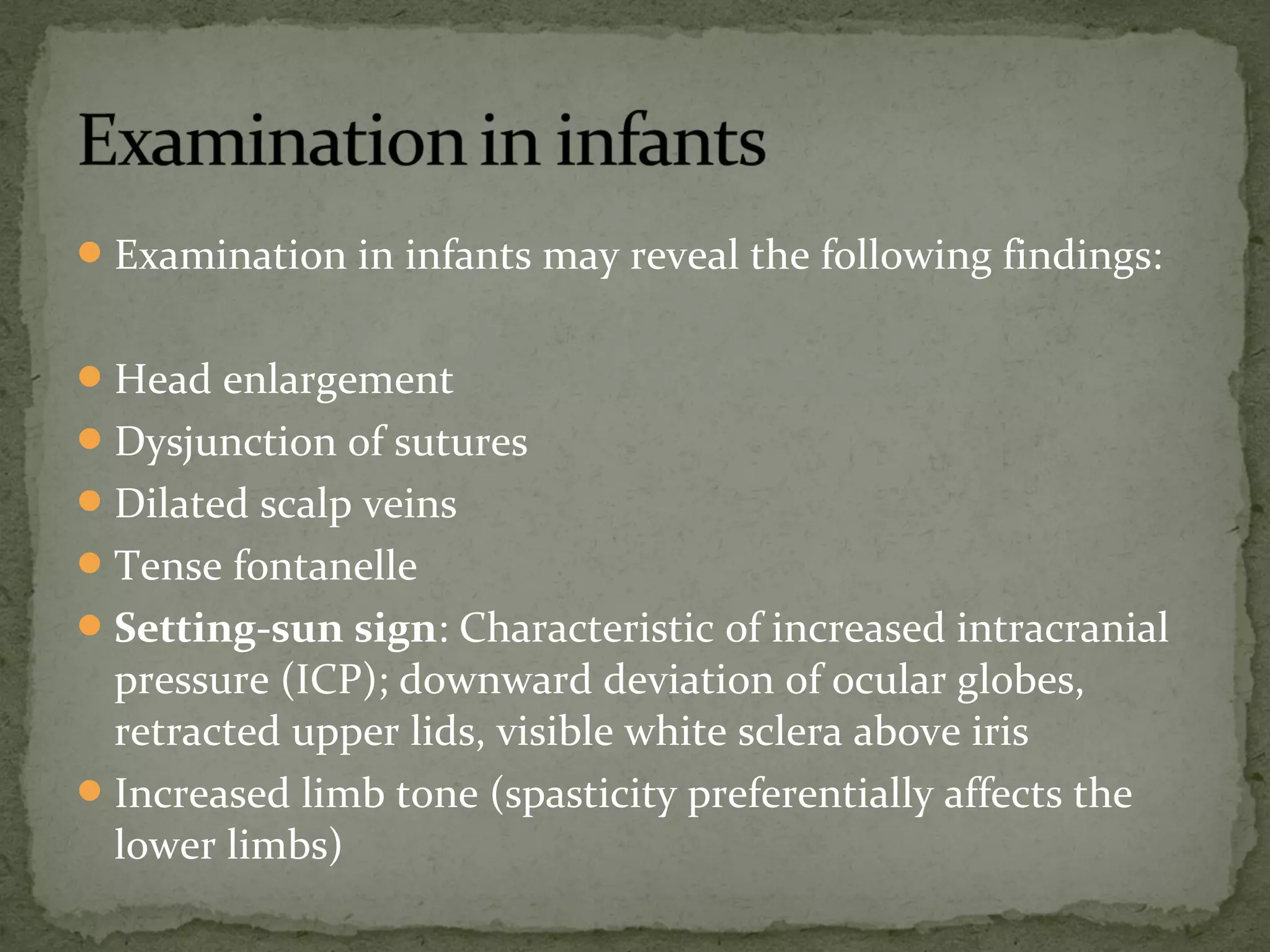 Examination in infants may reveal the following findings:
Head enlargement
Dysjunction of sutures
Dilated scalp veins
Tense fontanelle
Setting-sun sign: Characteristic of increased intracranial
pressure (ICP); downward deviation of ocular globes,
retracted upper lids, visible white sclera above iris
Increased limb tone (spasticity preferentially affects the
lower limbs)
 