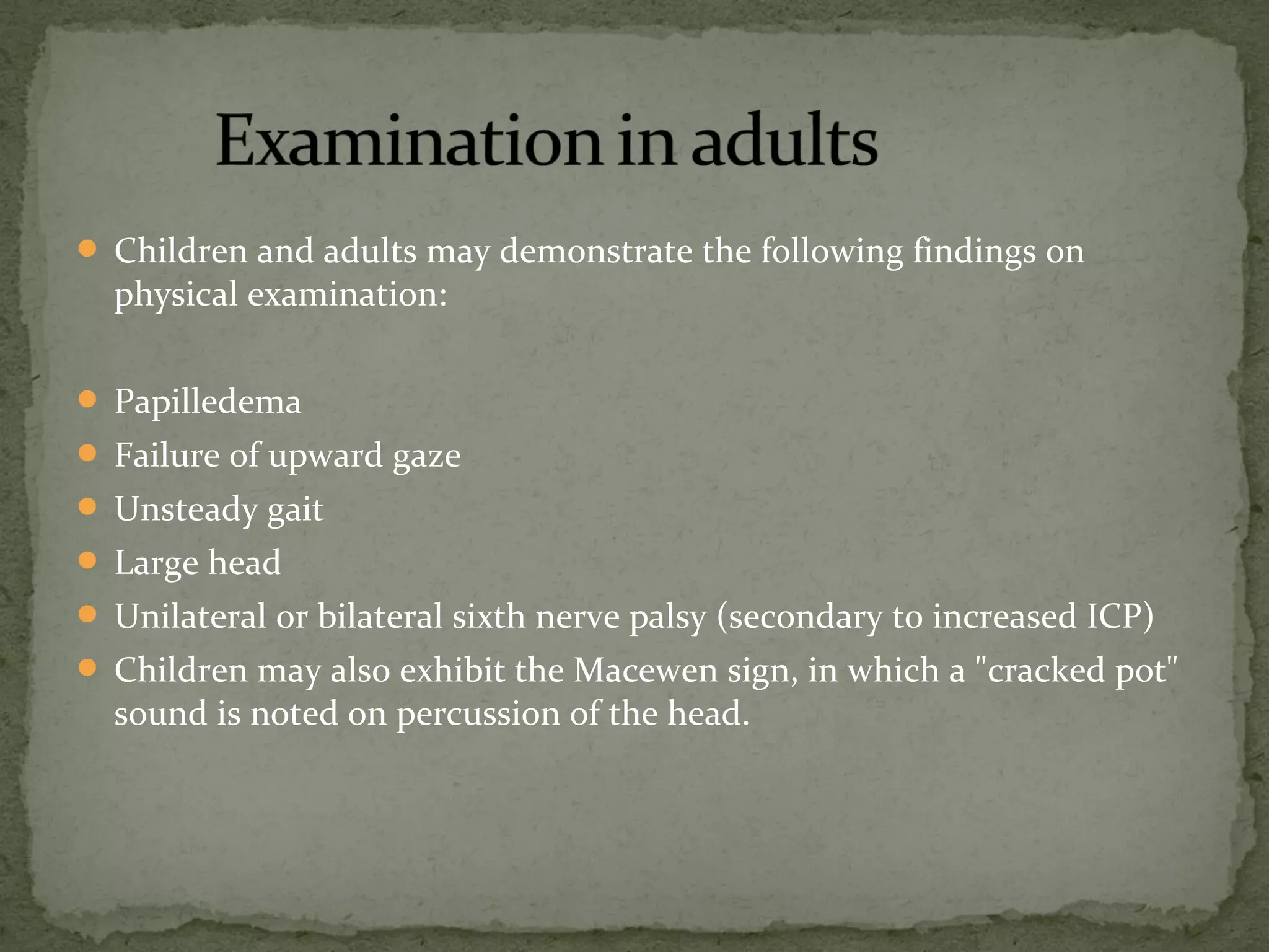  Children and adults may demonstrate the following findings on
physical examination:
 Papilledema
 Failure of upward gaze
 Unsteady gait
 Large head
 Unilateral or bilateral sixth nerve palsy (secondary to increased ICP)
 Children may also exhibit the Macewen sign, in which a "cracked pot"
sound is noted on percussion of the head.
 