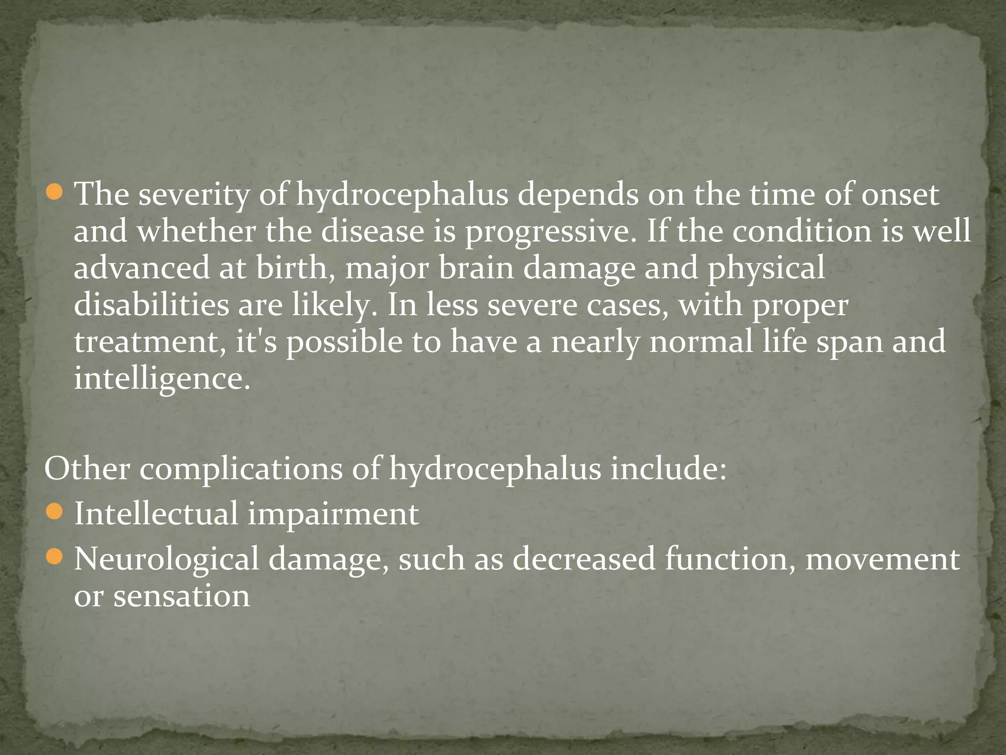 The severity of hydrocephalus depends on the time of onset
and whether the disease is progressive. If the condition is well
advanced at birth, major brain damage and physical
disabilities are likely. In less severe cases, with proper
treatment, it's possible to have a nearly normal life span and
intelligence.
Other complications of hydrocephalus include:
Intellectual impairment
Neurological damage, such as decreased function, movement
or sensation
 