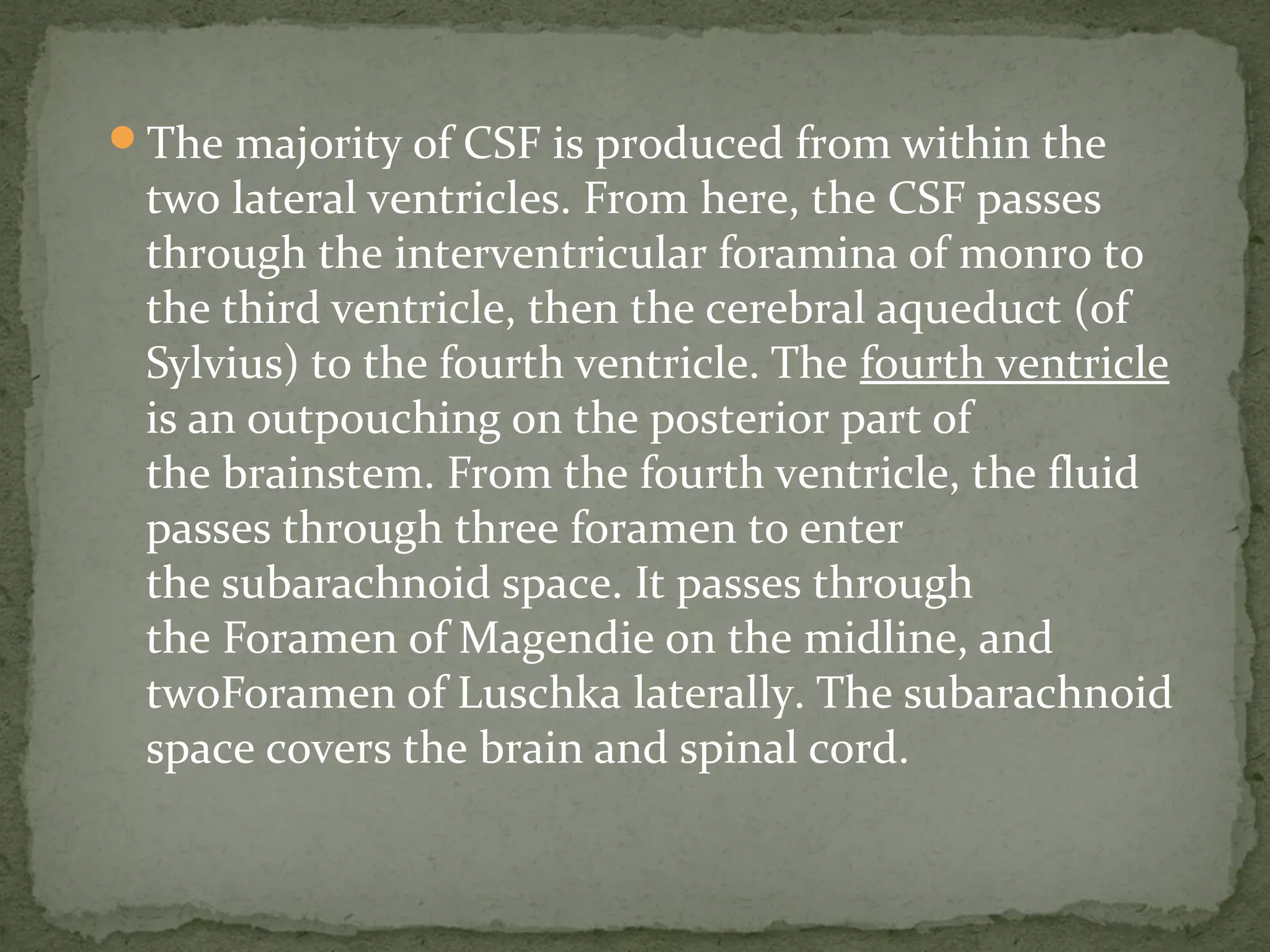The majority of CSF is produced from within the
two lateral ventricles. From here, the CSF passes
through the interventricular foramina of monro to
the third ventricle, then the cerebral aqueduct (of
Sylvius) to the fourth ventricle. The fourth ventricle
is an outpouching on the posterior part of
the brainstem. From the fourth ventricle, the fluid
passes through three foramen to enter
the subarachnoid space. It passes through
the Foramen of Magendie on the midline, and
twoForamen of Luschka laterally. The subarachnoid
space covers the brain and spinal cord.
 