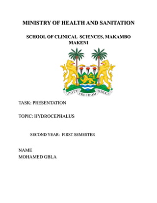 MINISTRY OF HEALTH AND SANITATION
SCHOOL OF CLINICAL SCIENCES, MAKAMBO
MAKENI
TASK: PRESENTATION
TOPIC: HYDROCEPHALUS
SECOND YEAR: FIRST SEMESTER
NAME
MOHAMED GBLA
 