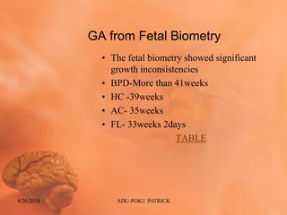 GA from Fetal Biometry
• The fetal biometry showed significant
growth inconsistencies
• BPD-More than 41weeks
• HC -39weeks
• AC- 35weeks
• FL- 33weeks 2days
TABLE
4/26/2014 ADU-POKU PATRICK
 