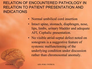 RELATION OF ENCOUNTERED PATHOLOGY IN
RELATION TO PATIENT PRESENTATION AND
INDICATIONS
• Normal umbilical cord insertion
• Intact spine, stomach, diaphragm, nose,
lips, limbs, urinary bladder and adequate
AFI, Cephalic presentation.
• No visible atrial-septal defect noted on
sonogram is a suggestive feature of
systemic malfunctioning of the
underlying condition under discussion
rather than chromosomal anomaly.
4/26/2014 ADU-POKU PATRICK
 