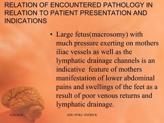 RELATION OF ENCOUNTERED PATHOLOGY IN
RELATION TO PATIENT PRESENTATION AND
INDICATIONS
• Large fetus(macrosomy) with
much pressure exerting on mothers
iliac vessels as well as the
lymphatic drainage channels is an
indicative feature of mothers
manifestation of lower abdominal
pains and swellings of the feet as a
result of poor venous returns and
lymphatic drainage.
4/26/2014 ADU-POKU PATRICK
 