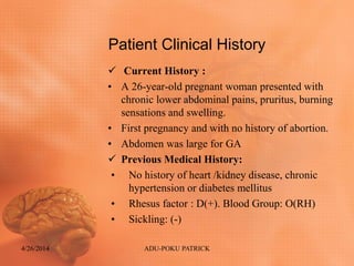 Patient Clinical History
 Current History :
• A 26-year-old pregnant woman presented with
chronic lower abdominal pains, pruritus, burning
sensations and swelling.
• First pregnancy and with no history of abortion.
• Abdomen was large for GA
 Previous Medical History:
• No history of heart /kidney disease, chronic
hypertension or diabetes mellitus
• Rhesus factor : D(+). Blood Group: O(RH)
• Sickling: (-)
4/26/2014 ADU-POKU PATRICK
 