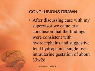 CONCLUSIONS DRAWN
• After discussing case with my
supervisor we came to a
conclusion that the findings
were consistent with
hydrocephalus and suggestive
fetal hydrops in a single live
intrauterine gestation of about
33w2d.
4/26/2014 ADU-POKU PATRICK
 