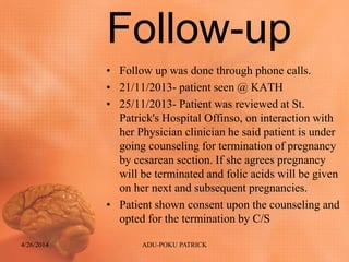 Follow-up
• Follow up was done through phone calls.
• 21/11/2013- patient seen @ KATH
• 25/11/2013- Patient was reviewed at St.
Patrick's Hospital Offinso, on interaction with
her Physician clinician he said patient is under
going counseling for termination of pregnancy
by cesarean section. If she agrees pregnancy
will be terminated and folic acids will be given
on her next and subsequent pregnancies.
• Patient shown consent upon the counseling and
opted for the termination by C/S
4/26/2014 ADU-POKU PATRICK
 