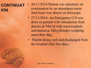 CONTINUAT
ION
• 26/11/2014-Patient was admitted, on
examination by an attendance nurse
fetal heart was absent on fetoscope.
• 27/11/2014- An Emergency C/S was
done on patient with intrauterine fetal
demise at 34w1d with macrocephaly
and anasarca, baby(female) weighing
more than 4kg
• Patient doing well and discharged from
the hospital after few days.
4/26/2014 ADU-POKU PATRICK
 