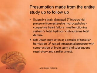 Presumption made from the entire
study up to follow up
• Extensive brain damaged 2⁰ intracranial
pressure from extensive hydrocephalus>
congestive heart failure > malfunctioning
system > fetal hydrops > intrauterine fetal
demise.
• NB: Death may set in as a results of tonsillar
herniation 2⁰ raised intracranial pressure with
compression of brain stem and subsequent
respiratory and cardiac arrest.
4/26/2014 ADU-POKU PATRICK
 