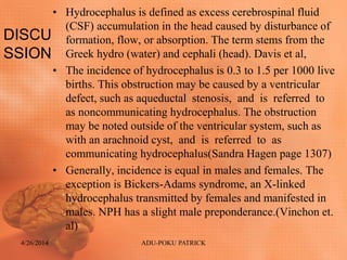 DISCU
SSION
• Hydrocephalus is defined as excess cerebrospinal fluid
(CSF) accumulation in the head caused by disturbance of
formation, flow, or absorption. The term stems from the
Greek hydro (water) and cephali (head). Davis et al,
• The incidence of hydrocephalus is 0.3 to 1.5 per 1000 live
births. This obstruction may be caused by a ventricular
defect, such as aqueductal stenosis, and is referred to
as noncommunicating hydrocephalus. The obstruction
may be noted outside of the ventricular system, such as
with an arachnoid cyst, and is referred to as
communicating hydrocephalus(Sandra Hagen page 1307)
• Generally, incidence is equal in males and females. The
exception is Bickers-Adams syndrome, an X-linked
hydrocephalus transmitted by females and manifested in
males. NPH has a slight male preponderance.(Vinchon et.
al)
4/26/2014 ADU-POKU PATRICK
 