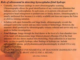 Role of ultrasound in detecting hyrocephalus/fetal hydrops
• Currently, most fetuses undergo in utero ultrasonographic scanning.
Ultrasonography allows for good identification of any ventricular dilatation that
indicates active hydrocephalus. In such cases, or in patients who present with
progressive head enlargement to pediatricians or family doctors, ultrasonography is
usually performed first because it is widely available and does not expose the Fetus
or child to ionizing radiation.
• In babies with open fontanelles and large heads, ultrasonography reveals the
enlarged ventricular system and any mass lesions or hemorrhage. However, the
anatomic detail produced by ultrasonography remains reduced and serves only as a
guide to further investigations.
• Fetal Hydrops. Image through the fetal thorax at the level of a four-chamber view
of the heart will demonstrates large bilateral pleural effusions.US of the fetal
abdomen will also shows marked skin thickening. Fluid collection in at least two
body cavities to qualify hydrops, other findings in hydrops can include
subcutaneous edema, polyhydramnios,and placentomegaly in which US is very
sensitive in picking.
• (T).(BOOK SOURCE FOUNDAMENTAL OF DIAGNOSTIC RADIOLOGY 4TH
ED BY WILLIAM E. BRANT AND CLYDE A. HELMS.)
4/26/2014 ADU-POKU PATRICK
 
