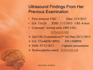 Ultrasound Findings From Her
Previous Examination
• First trimester USG Date: 15/5/2013
• GA: 11w2d EDD: 2/12/2013 CRL-4.4cm
• Comment : normal early OBS USG.
SONOGRAM
 2nd USG Examination(3rd tri) Date:20/11/2013
 GA: 37w4d(HC/BPD) FH-138BPM
 EDD: 07/12/2013 Cephalic presentation
 Hydrocephalus noted. SONOGRAM
4/26/2014 ADU-POKU PATRICK
 