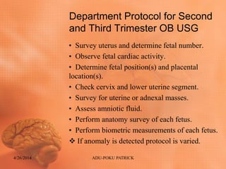 Department Protocol for Second
and Third Trimester OB USG
• Survey uterus and determine fetal number.
• Observe fetal cardiac activity.
• Determine fetal position(s) and placental
location(s).
• Check cervix and lower uterine segment.
• Survey for uterine or adnexal masses.
• Assess amniotic fluid.
• Perform anatomy survey of each fetus.
• Perform biometric measurements of each fetus.
 If anomaly is detected protocol is varied.
4/26/2014 ADU-POKU PATRICK
 