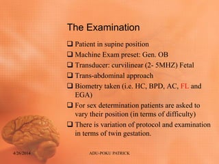 The Examination
 Patient in supine position
 Machine Exam preset: Gen. OB
 Transducer: curvilinear (2- 5MHZ) Fetal
 Trans-abdominal approach
 Biometry taken (i.e. HC, BPD, AC, FL and
EGA)
 For sex determination patients are asked to
vary their position (in terms of difficulty)
 There is variation of protocol and examination
in terms of twin gestation.
4/26/2014 ADU-POKU PATRICK
 