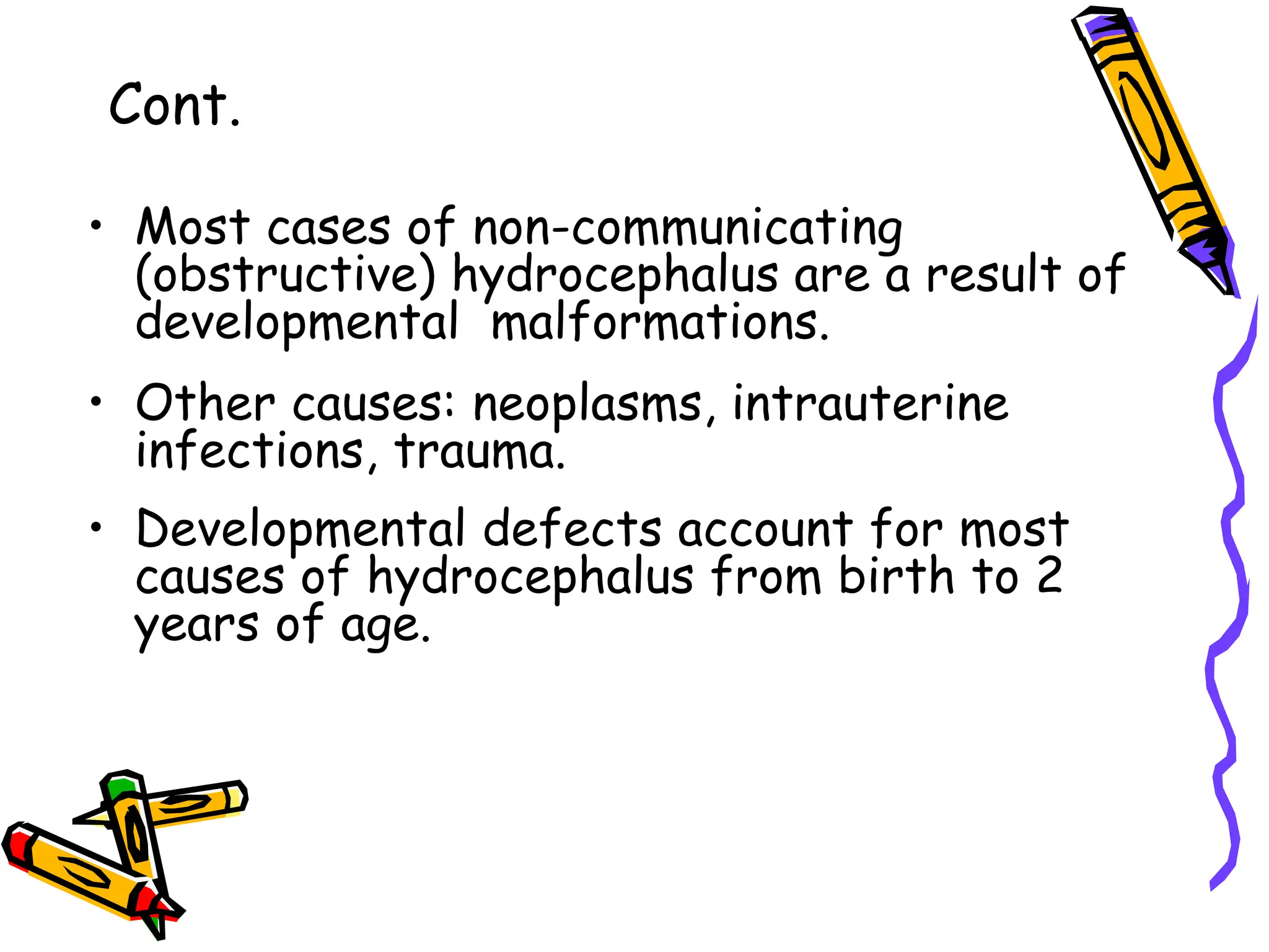 • Most cases of non-communicating
(obstructive) hydrocephalus are a result of
developmental malformations.
• Other causes: neoplasms, intrauterine
infections, trauma.
• Developmental defects account for most
causes of hydrocephalus from birth to 2
years of age.
Cont.
 