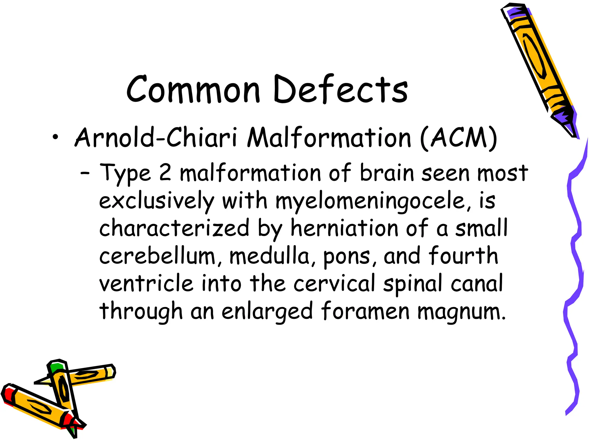 Common Defects
• Arnold-Chiari Malformation (ACM)
– Type 2 malformation of brain seen most
exclusively with myelomeningocele, is
characterized by herniation of a small
cerebellum, medulla, pons, and fourth
ventricle into the cervical spinal canal
through an enlarged foramen magnum.
 