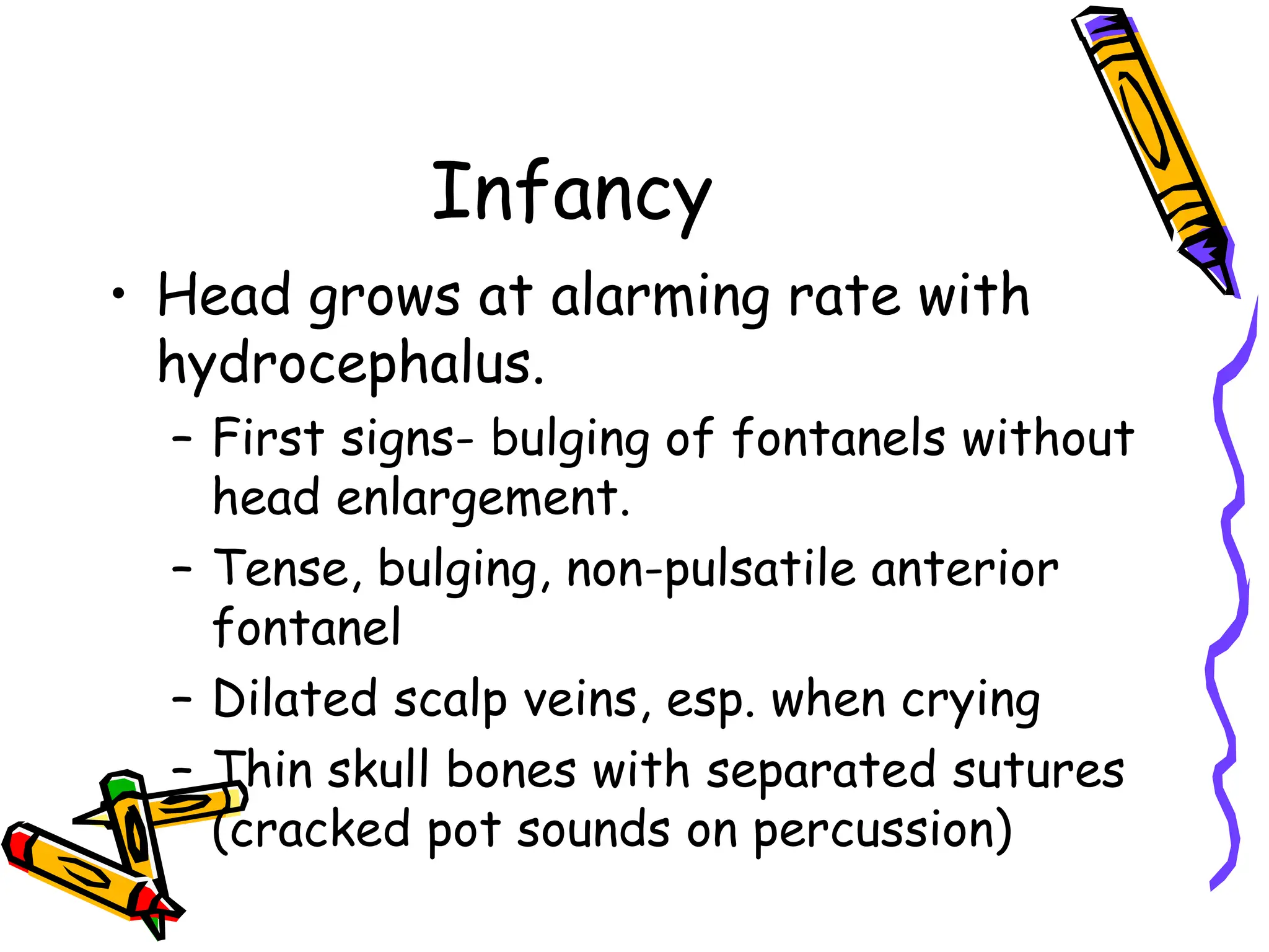Infancy
• Head grows at alarming rate with
hydrocephalus.
– First signs- bulging of fontanels without
head enlargement.
– Tense, bulging, non-pulsatile anterior
fontanel
– Dilated scalp veins, esp. when crying
– Thin skull bones with separated sutures
(cracked pot sounds on percussion)
 