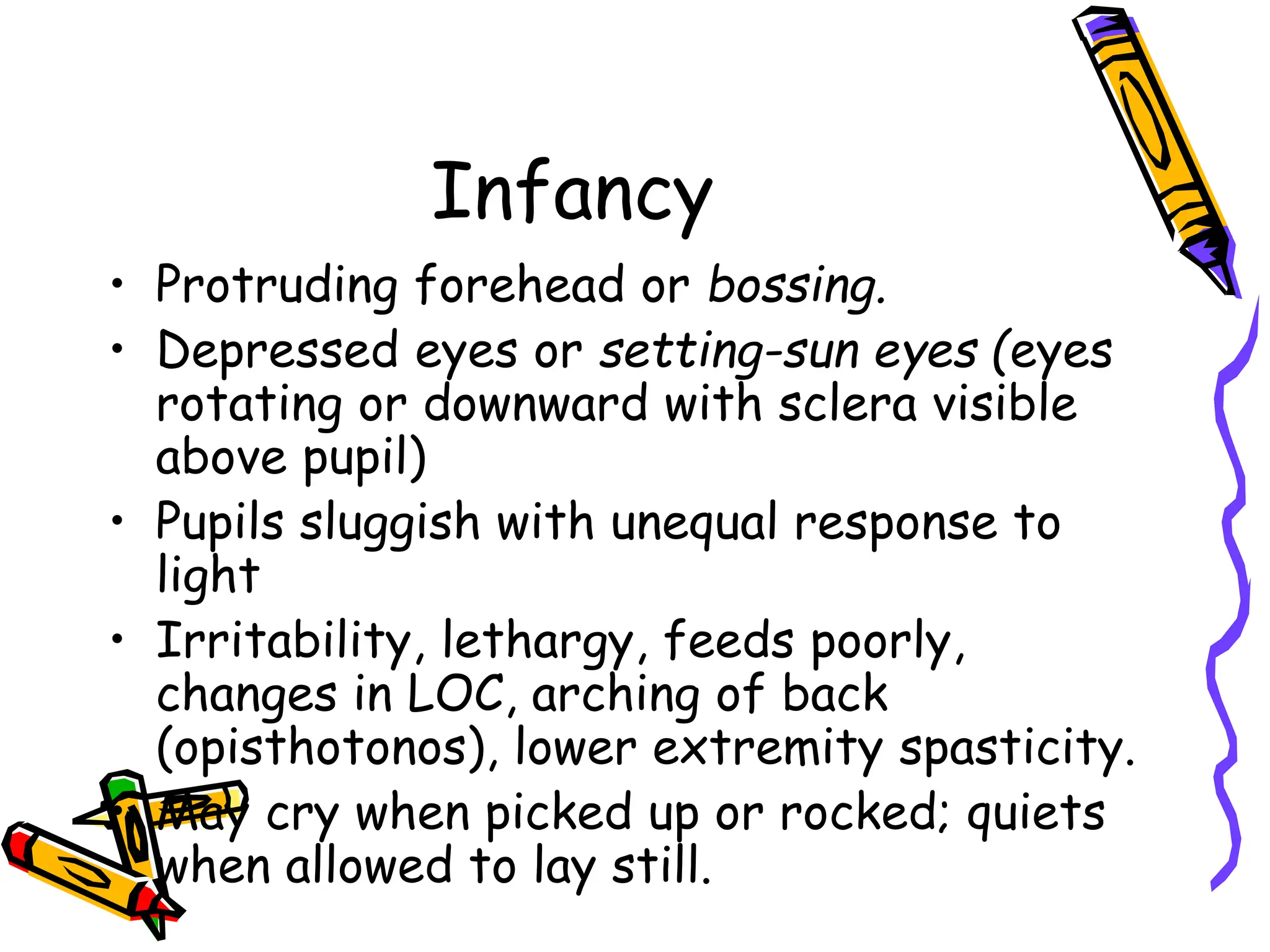 Infancy
• Protruding forehead or bossing.
• Depressed eyes or setting-sun eyes (eyes
rotating or downward with sclera visible
above pupil)
• Pupils sluggish with unequal response to
light
• Irritability, lethargy, feeds poorly,
changes in LOC, arching of back
(opisthotonos), lower extremity spasticity.
• May cry when picked up or rocked; quiets
when allowed to lay still.
 