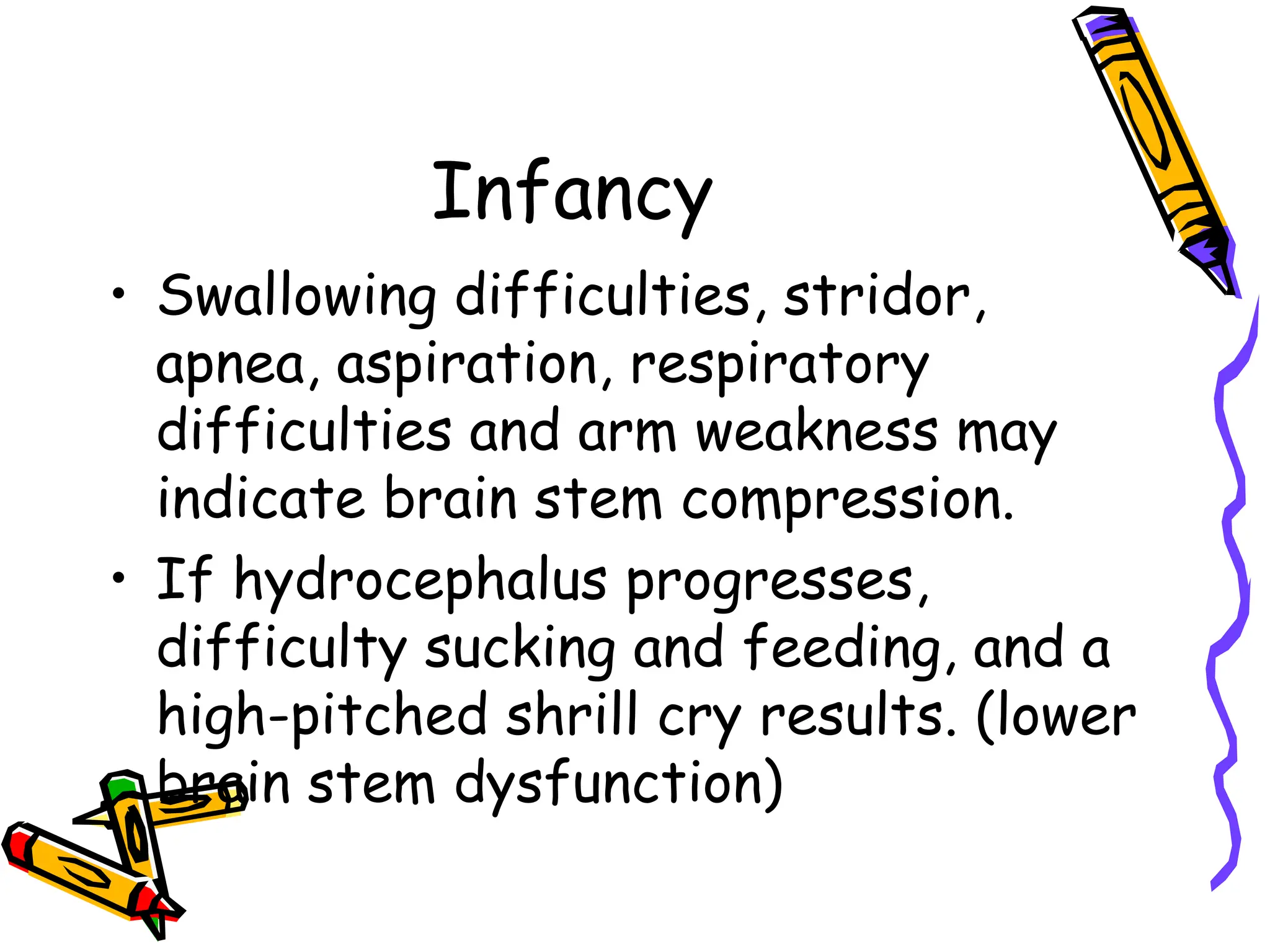 Infancy
• Swallowing difficulties, stridor,
apnea, aspiration, respiratory
difficulties and arm weakness may
indicate brain stem compression.
• If hydrocephalus progresses,
difficulty sucking and feeding, and a
high-pitched shrill cry results. (lower
brain stem dysfunction)
 