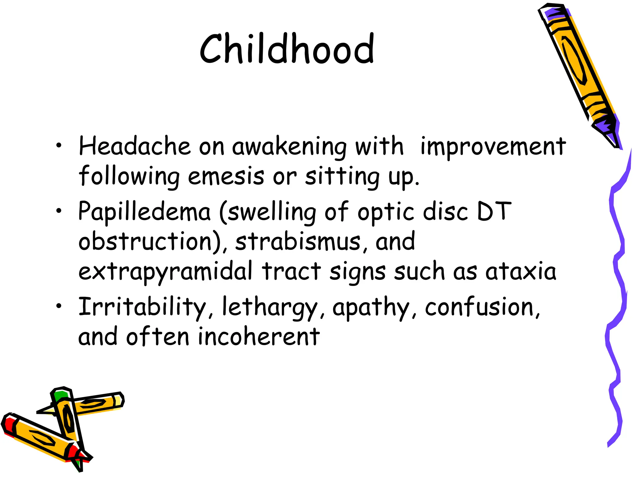 Childhood
• Headache on awakening with improvement
following emesis or sitting up.
• Papilledema (swelling of optic disc DT
obstruction), strabismus, and
extrapyramidal tract signs such as ataxia
• Irritability, lethargy, apathy, confusion,
and often incoherent
 