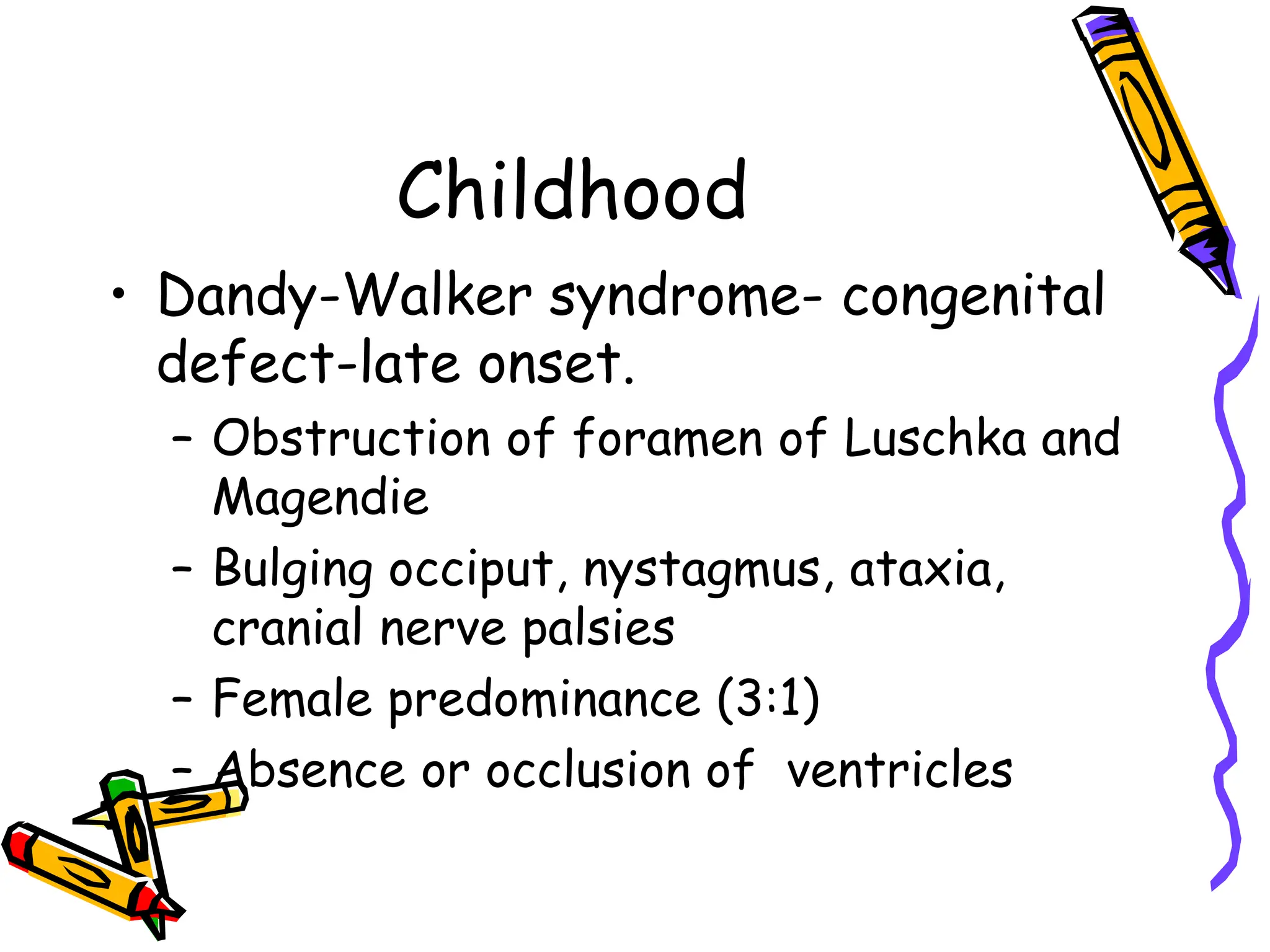 Childhood
• Dandy-Walker syndrome- congenital
defect-late onset.
– Obstruction of foramen of Luschka and
Magendie
– Bulging occiput, nystagmus, ataxia,
cranial nerve palsies
– Female predominance (3:1)
– Absence or occlusion of ventricles
 