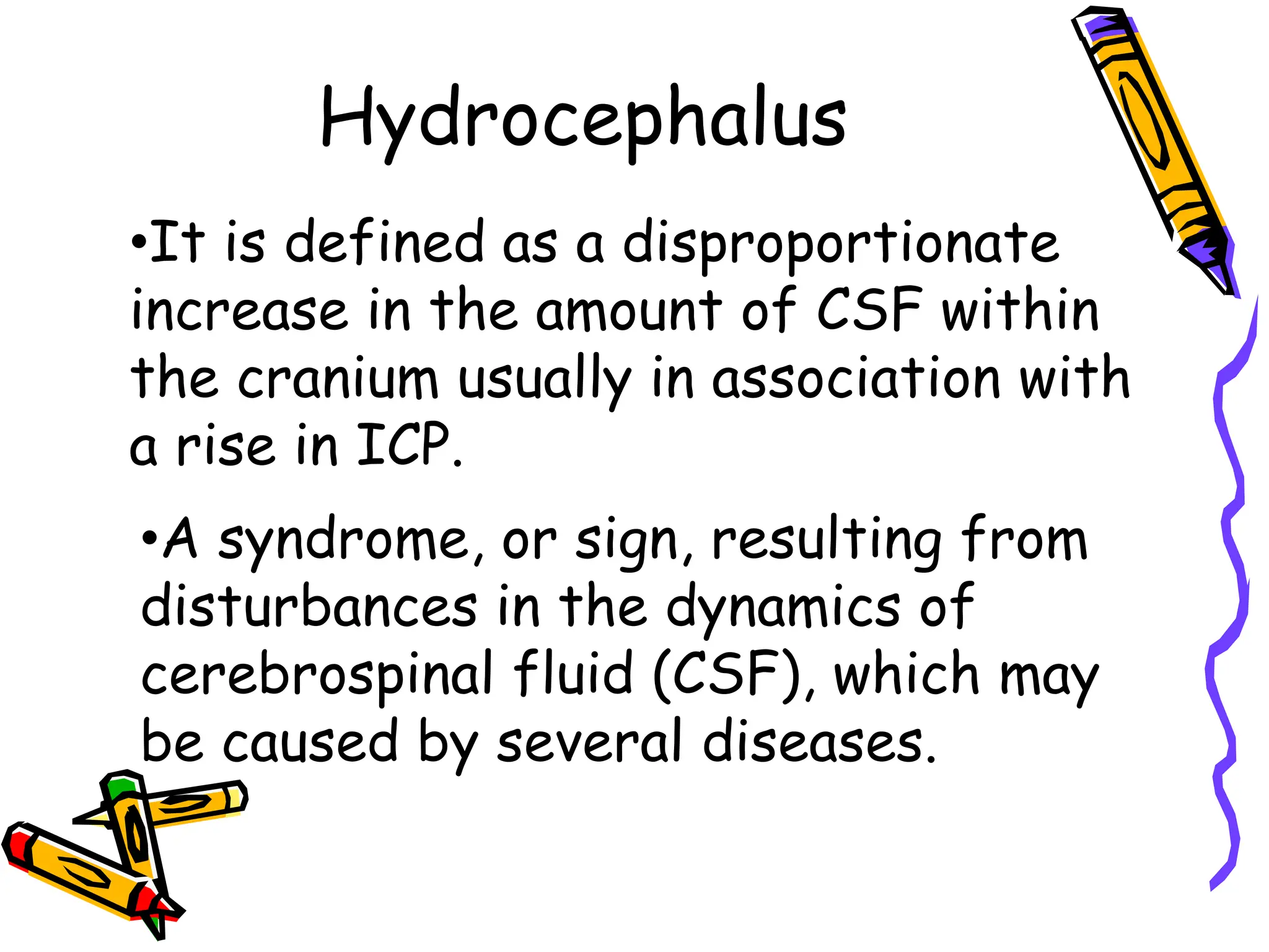 Hydrocephalus
•It is defined as a disproportionate
increase in the amount of CSF within
the cranium usually in association with
a rise in ICP.
•A syndrome, or sign, resulting from
disturbances in the dynamics of
cerebrospinal fluid (CSF), which may
be caused by several diseases.
 
