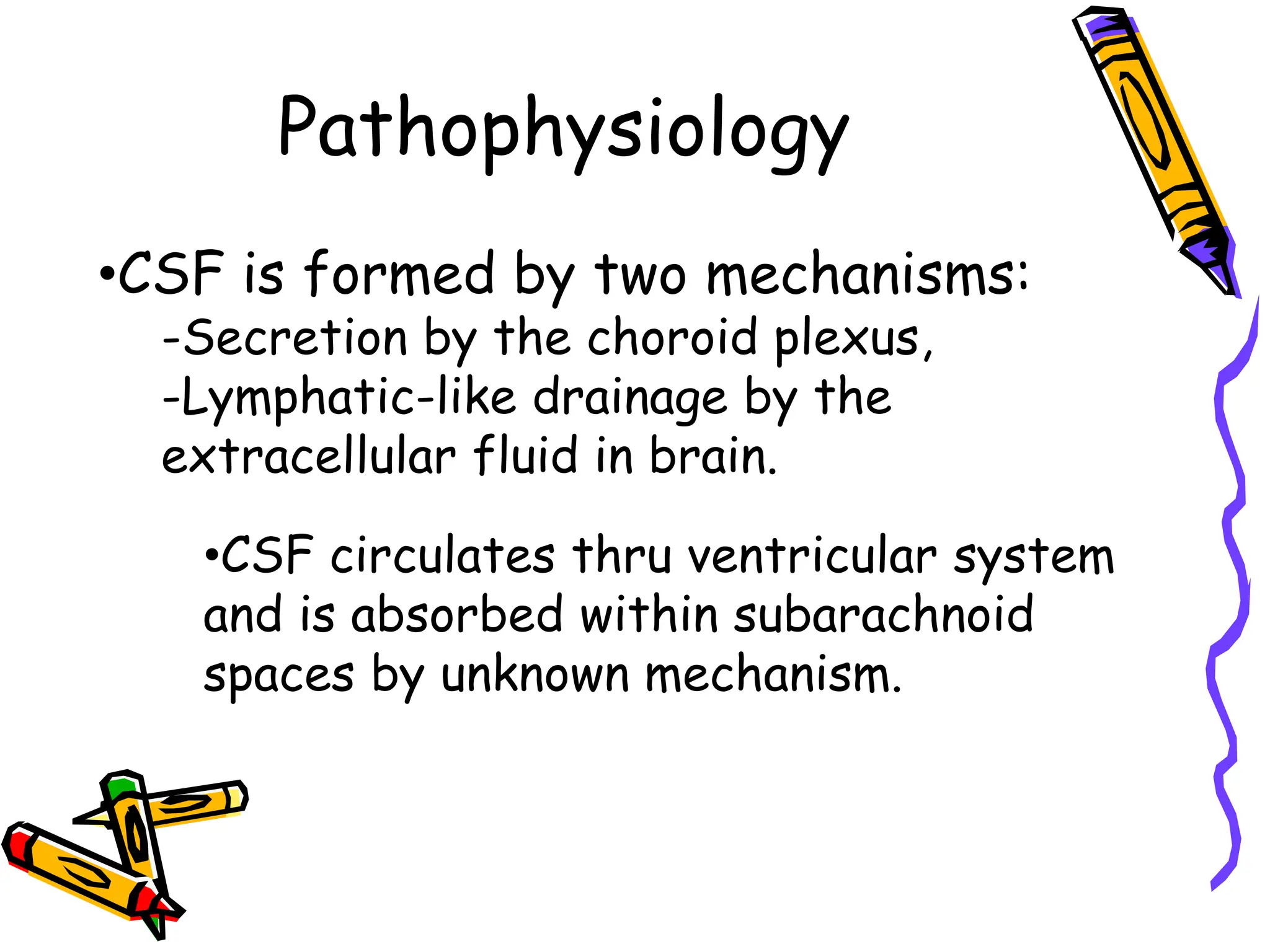 Pathophysiology
•CSF is formed by two mechanisms:
-Secretion by the choroid plexus,
-Lymphatic-like drainage by the
extracellular fluid in brain.
•CSF circulates thru ventricular system
and is absorbed within subarachnoid
spaces by unknown mechanism.
 