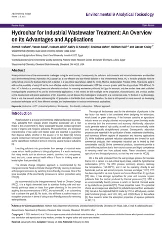 Open Access
Review Article
J Environ Anal Toxicol
Volume 11:3, 2021
Environmental & Analytical Toxicology
Hydrochar for Industrial Wastewater Treatment: An Overview
on its Advantages and Applications
Abstract
Water pollution is one of the environmental challenges facing the world society. Consequently, the pollutants both domestic and industrial wastewater are identified
as an environmental threat. Hydrochar (HC) appears as a cost-effective and eco-friendly solution to this environmental threat. HC is the solid produced from the
wet pyrolysis process for biomass that is rich in carbon in a sub-critical liquid phase, called the Hydro-Thermal Carbonization Process (HTC). This review aims to
address the possibility of using HC as the most effective solution to the industrial wastewater. HTC has proven a greater yield than dry pyrolysis (30%-60% wt). To
date, HC is listed as a promising lower-cost alternate adsorbent for removing wastewater pollutants. In Egypt for example, only few studies have been published
investigating the properties of HC and its environmental applications. In this review, we will shed light on the preparation, characterization, and previous studies
on the development and recent applications of HC. In addition, we will discuss the challenges to produce HC at a commercial scale. To the best of our knowledge,
there is only few research studies addressing the HC production in the Middle East countries. Therefore, the door is still opened for more research on developing
production techniques on HC from different biomass, and implementation in various environmental applications.
Keywords: Hydrochar • HTC • Industrial pollution • Wastewater • Eco-friendly • Adsorption • Different approach
Ahmed Hesham1
, Yasser Awad2
, Hossam Jahin3
, Sabry El-Korashy1
, Shaimaa Maher4
, Haitham Kalil1,4*
and Gasser Khairy
1
Department of Chemistry, Suez Canal University, Ismailia 41522, Egypt
2
Department of Agricultural Botany, Suez Canal University, Ismailia 41522, Egypt
3
Central Laboratory for Environmental Quality Monitoring, National Water Research Center, El-Kanater El-Khayria, 13621, Egypt
4
Department of Chemistry, Cleveland State University, Cleveland, OH 44115, USA
Address for Correspondence: Haitham Kalil, Department of Chemistry, Cleveland State University, Cleveland, OH 44115, USA, E-mail: h.kalil@csuohio.edu
Gasser Khairy, Department of Chemistry, Cleveland State University, Cleveland, OH 44115, USA
Copyright: © 2021 Hesham A, et al. This is an open-access article distributed under the terms of the creative commons attribution license which permits unrestricted
use, distribution and reproduction in any medium, provided the original author and source are credited.
Received: January 29, 2021; Accepted: February 12, 2021; Published: February 19, 2021
Introduction
Water pollution is a crucial environmental challenge facing all societies.
Thus, pollutants from sewage and/or industrial wastewater are a real
threat to the environment [1]. Many wastewater sources contain significant
levels of organic and inorganic pollutants. Physicochemical, and biological
characteristics of raw water and treated water are essential to guarantee
their disposal safety, whether in the aquatic or in the desert [2]. Among
several contaminant removal techniques, liquid-solid adsorption emerged
as the best efficient method in terms of removing several types of pollutants
[3].
Leaching pollutants into groundwater from sewage or industrial water
cause serious health problems to biological systems. It is worth mentioning
that heavy metals, such as aluminum, arsenic, cadmium, iron, manganese,
lead, and zinc, cause serious health effects if found in drinking water at
levels higher than permitted [4].
The climate change mitigation approach is recommended by the
Intergovernmental Panel on Climate Change (IPCC) by planning to decrease
anthropogenic emissions by switching to eco-friendly processes. One of the
great examples of the eco-friendly processes is carbon production using
HTC [5].
As recommended by the Intergovernmental Panel on Climate Change
(IPCC), it is a highly demanded task to scientists finding safe and eco-
friendly pathways based on ideas from green chemistry. In the same line
applying the recommendations of IPCC, bio-sorbents HC is an outstanding
tool to achieve the goal [6]. No doubt, this will have a positive impact on
ecosystem protection in terms of using an eco-friendly process for removing
water pollutants.
The origin of the biomass used for the elimination of pollutants is the
key factor that needs to be considered when designing the techniques,
which based on green chemistry. If the biomass contains an agriculture/
industry waste or a simply cultivated microorganism, green chemistry works
to minimize both the environment and economy. Additionally, adsorption
could generate water of high quality, as well as it is an economically viable
and technologically straightforward process. Consequently, adsorption
processes are essential in the purification of water, wastewater disinfecting,
and numerous different regions of separation and recovery applications
[7]. While traditional pollutant reduction adsorbents are favored for such
commercial products, their widespread industrial use is limited by their
considerable cost [8]. Unlike commercial products, biosorbents provide a
costly-effective platform due to their natural sources and highly competence
in removing metal ions from polluted water. These biosorbents contain
agricultural and biological products, so that they are known as HC [9].
HC is the solid produced from the wet pyrolysis process for biomass
that is rich in carbon in a sub-critical liquid phase, called the hydrothermal
carbonization (HTC). The HTC process commonly employs relatively
low temperatures (150-350°C), and it can be operating directly to wet
feedstocks, such as wet animal composts, biomass, and algae [10,11]. HTC
has been reported to be more dynamic and more efficient than dry pyrolysis
[12]. Also, it has stronger sympathies for polar and nonpolar organic
pollutants than the biochar produced by thermal processes [13]. HTC is
an environmentally friendly process in which no harmful chemical waste
or by-products are generated [11]. Those properties make HC a potential
choice as an inexpensive adsorbent for pollutants removal from wastewater
[14]. Han et al. has reported that HC made by HTC of all fruit peels, contain
polar functional groups, as of -OH, -NH2
, and -COOH found on the surface
[6]. Few research tested the adsorption properties of aqueous pollutants
on HC [13].
1*
*
 