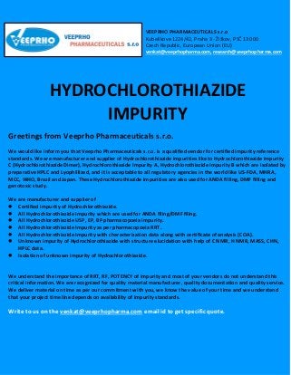 VEEPRHO PHARMACEUTICALS s.r.o
Kubelíkova 1224/42, Praha 3 - Žižkov, PSČ 130 00
Czech Republic, European Union (EU)
venkat@veeprhopharma.com, research@veeprhopharma.com
HYDROCHLOROTHIAZIDE
IMPURITY
Greetings from Veeprho Pharmaceuticals s.r.o.
We would like inform you that Veeprho Pharmaceuticals s.r.o. is a qualified vendor for certified impurity reference
standards. We are manufacturer and supplier of Hydrochlorothiazide impurities like to Hydrochlorothiazide Impurity
C (Hydrochlorothiazide Dimer), Hydrochlorothiazide Impurity A, Hydrochlorothiazide Impurity B which are isolated by
preparative HPLC and Lyophillized, and it is acceptable to all regulatory agencies in the world like US-FDA, MHRA,
MCC, WHO, Brazil and Japan. These Hydrochlorothiazide impurities are also used for ANDA filling, DMF filling and
genotoxic study.
We are manufacturer and supplier of
 Certified impurity of Hydrochlorothiazide.
 All Hydrochlorothiazide impurity which are used for ANDA filing/DMF filing.
 All Hydrochlorothiazide USP, EP, BP pharmacopoeia impurity.
 All Hydrochlorothiazide Impurity as per pharmacopoeia RRT.
 All Hydrochlorothiazide Impurity with characterization data along with certificate of analysis (COA).
 Unknown impurity of Hydrochlorothiazide with structure elucidation with help of C NMR, H NMR, MASS, CHN,
HPLC data.
 Isolation of unknown impurity of Hydrochlorothiazide.
We understand the importance of RRT, RF, POTENCY of impurity and most of your vendors do not understand this
critical information. We are recognized for quality material manufacturer, quality documentation and quality service.
We deliver material on time as per our commitment with you, we know the value of your time and we understand
that your project time line depends on availability of impurity standards.
Write to us on the venkat@veeprhopharma.com email id to get specific quote.
 