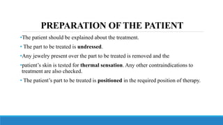 PREPARATION OF THE PATIENT
•The patient should be explained about the treatment.
• The part to be treated is undressed.
•Any jewelry present over the part to be treated is removed and the
•patient’s skin is tested for thermal sensation. Any other contraindications to
treatment are also checked.
• The patient’s part to be treated is positioned in the required position of therapy.
 