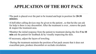 APPLICATION OF THE HOT PACK
•The pack is placed over the part to be treated and kept in position for 20-30
minutes.
•A bell/other calling devices may be given to the patient , so that he/she can ask
for help is there is any discomfort. After the treatment is over , remove the pack
& inspect the treatment area.
•Monitor the initial response from the patient to treatment during the first 5 to 10
min ask the patient for feedback & by visually inspecting the skin.
•If necessary, adjust the layers of toweling.
• During the treatment maintain the position of hot pack ensure that it does not
exacerbate pain, produce discomfort or occlude circulation.
 